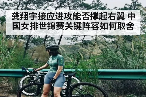 龚翔宇接应进攻能否撑起右翼 中国女排世锦赛关键阵容如何取舍