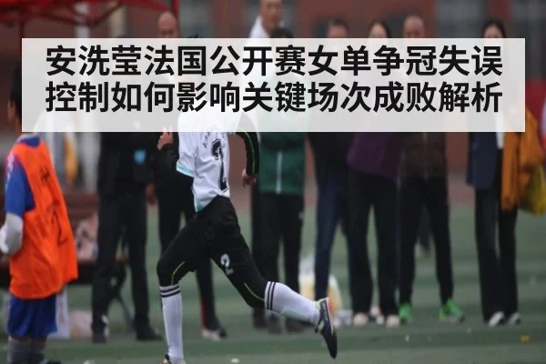安洗莹法国公开赛女单争冠失误控制如何影响关键场次成败解析
