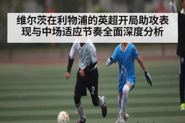 维尔茨在利物浦的英超开局助攻表现与中场适应节奏全面深度分析